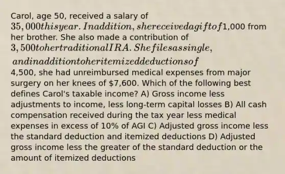 Carol, age 50, received a salary of 35,000 this year. In addition, she received a gift of1,000 from her brother. She also made a contribution of 3,500 to her traditional IRA. She files as single, and in addition to her itemized deductions of4,500, she had unreimbursed medical expenses from major surgery on her knees of 7,600. Which of the following best defines Carol's taxable income? A) Gross income less adjustments to income, less long-term capital losses B) All cash compensation received during the tax year less medical expenses in excess of 10% of AGI C) Adjusted gross income less the standard deduction and itemized deductions D) Adjusted gross income less the greater of the standard deduction or the amount of itemized deductions