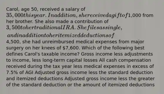 Carol, age 50, received a salary of 35,000 this year. In addition, she received a gift of1,000 from her brother. She also made a contribution of 3,500 to her traditional IRA. She files as single, and in addition to her itemized deductions of4,500, she had unreimbursed medical expenses from major surgery on her knees of 7,600. Which of the following best defines Carol's taxable income? Gross income less adjustments to income, less long-term capital losses All cash compensation received during the tax year less medical expenses in excess of 7.5% of AGI Adjusted gross income less the standard deduction and itemized deductions Adjusted gross income less the greater of the standard deduction or the amount of itemized deductions
