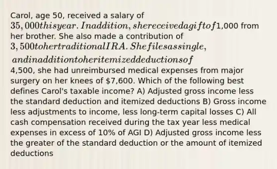 Carol, age 50, received a salary of 35,000 this year. In addition, she received a gift of1,000 from her brother. She also made a contribution of 3,500 to her traditional IRA. She files as single, and in addition to her itemized deductions of4,500, she had unreimbursed medical expenses from major surgery on her knees of 7,600. Which of the following best defines Carol's taxable income? A) Adjusted gross income less the standard deduction and itemized deductions B) Gross income less adjustments to income, less long-term capital losses C) All cash compensation received during the tax year less medical expenses in excess of 10% of AGI D) Adjusted gross income less the greater of the standard deduction or the amount of itemized deductions