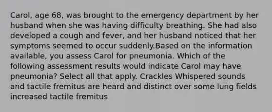 Carol, age 68, was brought to the emergency department by her husband when she was having difficulty breathing. She had also developed a cough and fever, and her husband noticed that her symptoms seemed to occur suddenly.Based on the information available, you assess Carol for pneumonia. Which of the following assessment results would indicate Carol may have pneumonia? Select all that apply. Crackles Whispered sounds and tactile fremitus are heard and distinct over some lung fields increased tactile fremitus