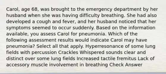 Carol, age 68, was brought to the emergency department by her husband when she was having difficulty breathing. She had also developed a cough and fever, and her husband noticed that her symptoms seemed to occur suddenly. Based on the information available, you assess Carol for pneumonia. Which of the following assessment results would indicate Carol may have pneumonia? Select all that apply. Hyperresonance of some lung fields with percussion Crackles Whispered sounds clear and distinct over some lung fields Increased tactile fremitus Lack of accessory muscle involvement in breathing Check Answer