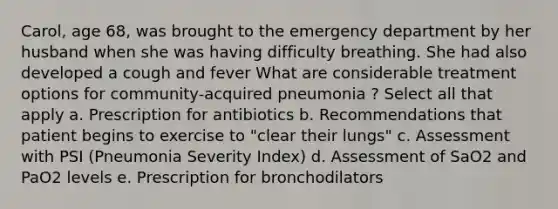 Carol, age 68, was brought to the emergency department by her husband when she was having difficulty breathing. She had also developed a cough and fever What are considerable treatment options for community-acquired pneumonia ? Select all that apply a. Prescription for antibiotics b. Recommendations that patient begins to exercise to "clear their lungs" c. Assessment with PSI (Pneumonia Severity Index) d. Assessment of SaO2 and PaO2 levels e. Prescription for bronchodilators