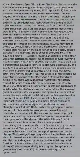 a) Carol Anderson, Eyes Off the Prize: The United Nations and the African American Struggle for Human Rights, 1944-1955. New York: Cambridge University Press, 2003. Pp. 65-75. b) This article discusses two methods of nonviolent direct action—the bus boycotts of the 1950s and the sit-ins of the 1960s. According to Anderson, the period between the 1950s bus boycotts and the 1960 sit-ins provided pivotal resources for the emerging civil rights movement. During this period, the foundation of the civil rights movement was built and active local movement centers were formed in Southern black communities. Using quotations from civil rights activists such as Martin Luther King Jr. and examples of nonviolent protests such as restaurant sit-ins, Anderson explains how blacks implemented a new plan to end segregation—through civil disobedience. In 1959, members of the SCLC, CORE, and FOR entered a segregated restaurant in Atlanta after holding a nonviolent workshop at a nearby college campus. "This interracial group shocked everyone by sitting down and eating . . . Besides providing an example for the other workshop participants, these acts of defiance showed everyone how to protest. Marvin Rich of CORE explained: 'They were being demonstrated in a public form, so people would just walk by and see it. And people who didn't think things were possible saw that they were possible, and six months later, in their own home town, they may try it out'" (73). This passage demonstrates how protesters set examples for other people of nonviolent direct action. While there was widespread frustration and hostility toward the white community, many people were hesitant to stand up for their rights. It took certain people and organizations to take action first before others started to follow. This passage gives an example of a few people who sparked a movement for action. Because early sit-ins did not give rise to a massive sit-in movement before 1960, these individual protests were very important in proving to people that nonviolence can lead to success. c) Anderson's analysis of the sit-in movement is strongly associated with Martin Luther King Jr.'s speech on bus boycotts. In his speech, he emphasizes the need for civil disobedience because with this nonviolence, comes dignity. He states that avoiding violence will distinguish themselves from their opponents in the Klan and the White Citizens Council because they will have accomplished their goal while maintaining their moral standards. In Sawyer's lecture on "Non-violent Social Change and its Critics," he explains that some people such as Malcolm X had an opposing viewpoint on civil change. This passage brings up questions that we have talked about in discussion section that relate to Sawyer's lecture: MLK and Malcolm X disagreed on the method for obtaining racial freedom. Is there evidence for a better tactic (nonviolence vs. violence)? Whose responsibility is it to ignite change? Is it the government's responsibility or the responsibility of the oppressed?