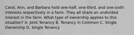 Carol, Ann, and Barbara hold one-half, one-third, and one-sixth interests respectively in a farm. They all share an undivided interest in the farm. What type of ownership applies to this situation? A. Joint Tenancy B. Tenancy in Common C. Single Ownership D. Single Tenancy