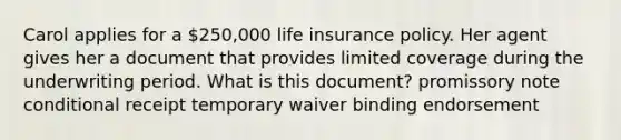 Carol applies for a 250,000 life insurance policy. Her agent gives her a document that provides limited coverage during the underwriting period. What is this document? promissory note conditional receipt temporary waiver binding endorsement