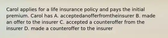 Carol applies for a life insurance policy and pays the initial premium. Carol has A. acceptedanofferfromtheinsurer B. made an offer to the insurer C. accepted a counteroffer from the insurer D. made a counteroffer to the insurer