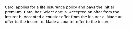 Carol applies for a life insurance policy and pays the initial premium. Carol has Select one: a. Accepted an offer from the insurer b. Accepted a counter offer from the insurer c. Made an offer to the insurer d. Made a counter offer to the insurer