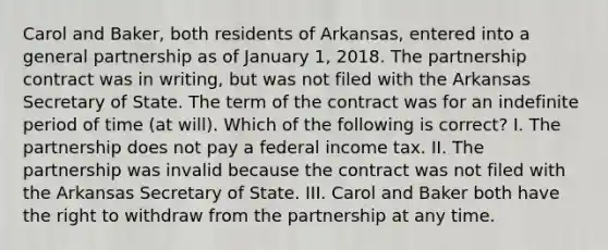 Carol and Baker, both residents of Arkansas, entered into a general partnership as of January 1, 2018. The partnership contract was in writing, but was not filed with the Arkansas Secretary of State. The term of the contract was for an indefinite period of time (at will). Which of the following is correct? I. The partnership does not pay a federal income tax. II. The partnership was invalid because the contract was not filed with the Arkansas Secretary of State. III. Carol and Baker both have the right to withdraw from the partnership at any time.