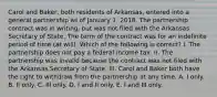 Carol and Baker, both residents of Arkansas, entered into a general partnership as of January 1, 2018. The partnership contract was in writing, but was not filed with the Arkansas Secretary of State. The term of the contract was for an indefinite period of time (at will). Which of the following is correct? I. The partnership does not pay a federal income tax. II. The partnership was invalid because the contract was not filed with the Arkansas Secretary of State. III. Carol and Baker both have the right to withdraw from the partnership at any time. A. I only. B. II only. C. III only. D. I and II only. E. I and III only.