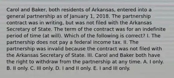 Carol and Baker, both residents of Arkansas, entered into a general partnership as of January 1, 2018. The partnership contract was in writing, but was not filed with the Arkansas Secretary of State. The term of the contract was for an indefinite period of time (at will). Which of the following is correct? I. The partnership does not pay a federal income tax. II. The partnership was invalid because the contract was not filed with the Arkansas Secretary of State. III. Carol and Baker both have the right to withdraw from the partnership at any time. A. I only. B. II only. C. III only. D. I and II only. E. I and III only.