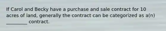 If Carol and Becky have a purchase and sale contract for 10 acres of land, generally the contract can be categorized as a(n) _________ contract.