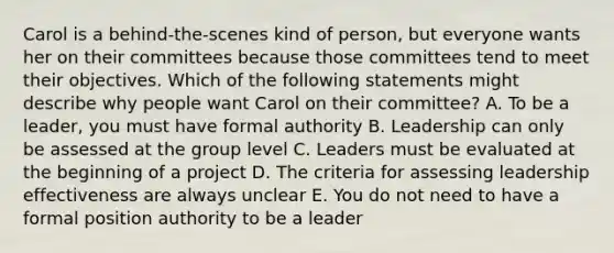 Carol is a behind-the-scenes kind of person, but everyone wants her on their committees because those committees tend to meet their objectives. Which of the following statements might describe why people want Carol on their committee? A. To be a leader, you must have formal authority B. Leadership can only be assessed at the group level C. Leaders must be evaluated at the beginning of a project D. The criteria for assessing leadership effectiveness are always unclear E. You do not need to have a formal position authority to be a leader