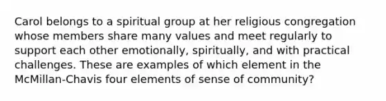 Carol belongs to a spiritual group at her religious congregation whose members share many values and meet regularly to support each other emotionally, spiritually, and with practical challenges. These are examples of which element in the McMillan-Chavis four elements of sense of community?