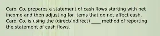 Carol Co. prepares a statement of cash flows starting with net income and then adjusting for items that do not affect cash. Carol Co. is using the (direct/indirect) ____ method of reporting the statement of cash flows.