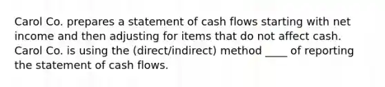 Carol Co. prepares a statement of <a href='https://www.questionai.com/knowledge/kXoqoBRFeQ-cash-flow' class='anchor-knowledge'>cash flow</a>s starting with net income and then adjusting for items that do not affect cash. Carol Co. is using the (direct/indirect) method ____ of reporting the <a href='https://www.questionai.com/knowledge/kT4ruGJQjZ-statement-of-cash-flows' class='anchor-knowledge'>statement of cash flows</a>.