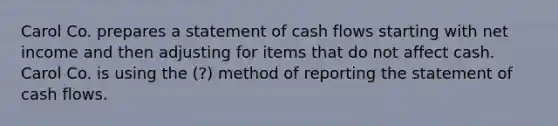 Carol Co. prepares a statement of cash flows starting with net income and then adjusting for items that do not affect cash. Carol Co. is using the (?) method of reporting the statement of cash flows.