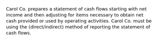 Carol Co. prepares a statement of cash flows starting with net income and then adjusting for items necessary to obtain net cash provided or used by operating activities. Carol Co. must be using the (direct/indirect) method of reporting the statement of cash flows.