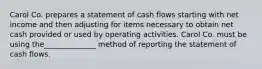 Carol Co. prepares a statement of cash flows starting with net income and then adjusting for items necessary to obtain net cash provided or used by operating activities. Carol Co. must be using the______________ method of reporting the statement of cash flows.