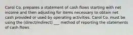 Carol Co. prepares a statement of cash flows starting with net income and then adjusting for items necessary to obtain net cash provided or used by operating activities. Carol Co. must be using the (direct/indirect) ___ method of reporting the statements of cash flows