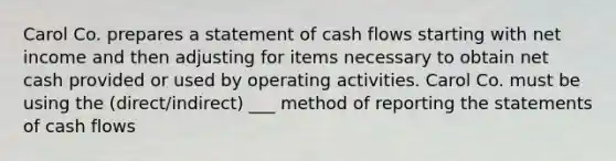 Carol Co. prepares a statement of cash flows starting with net income and then adjusting for items necessary to obtain net cash provided or used by operating activities. Carol Co. must be using the (direct/indirect) ___ method of reporting the statements of cash flows