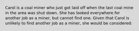 Carol is a coal miner who just got laid off when the last coal mine in the area was shut down. She has looked everywhere for another job as a miner, but cannot find one. Given that Carol is unlikely to find another job as a miner, she would be considered: