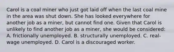 Carol is a coal miner who just got laid off when the last coal mine in the area was shut down. She has looked everywhere for another job as a miner, but cannot find one. Given that Carol is unlikely to find another job as a miner, she would be considered: A. frictionally unemployed. B. structurally unemployed. C. real-wage unemployed. D. Carol is a discouraged worker.