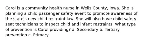 Carol is a community health nurse in Wells County, Iowa. She is planning a child passenger safety event to promote awareness of the state's new child restraint law. She will also have child safety seat technicians to inspect child and infant restraints. What type of prevention is Carol providing? a. Secondary b. Tertiary prevention c. Primary