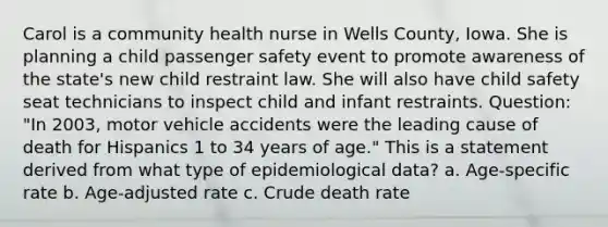 Carol is a community health nurse in Wells County, Iowa. She is planning a child passenger safety event to promote awareness of the state's new child restraint law. She will also have child safety seat technicians to inspect child and infant restraints. Question: "In 2003, motor vehicle accidents were the leading cause of death for Hispanics 1 to 34 years of age." This is a statement derived from what type of epidemiological data? a. Age-specific rate b. Age-adjusted rate c. Crude death rate