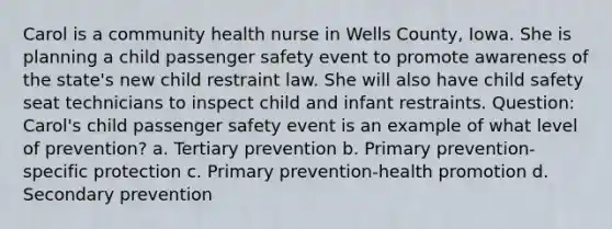 Carol is a community health nurse in Wells County, Iowa. She is planning a child passenger safety event to promote awareness of the state's new child restraint law. She will also have child safety seat technicians to inspect child and infant restraints. Question: Carol's child passenger safety event is an example of what level of prevention? a. Tertiary prevention b. Primary prevention-specific protection c. Primary prevention-health promotion d. Secondary prevention