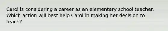 Carol is considering a career as an elementary school teacher. Which action will best help Carol in making her decision to teach?