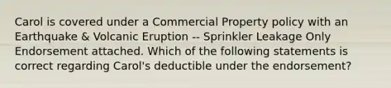 Carol is covered under a Commercial Property policy with an Earthquake & Volcanic Eruption -- Sprinkler Leakage Only Endorsement attached. Which of the following statements is correct regarding Carol's deductible under the endorsement?