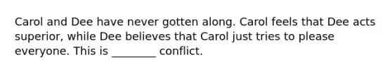 Carol and Dee have never gotten along. Carol feels that Dee acts superior, while Dee believes that Carol just tries to please everyone. This is ________ conflict.