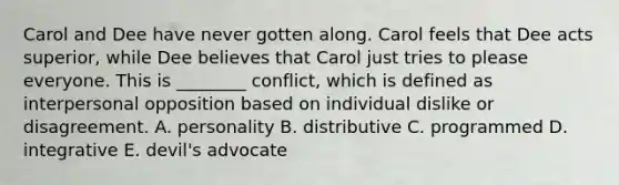 Carol and Dee have never gotten along. Carol feels that Dee acts superior, while Dee believes that Carol just tries to please everyone. This is ________ conflict, which is defined as interpersonal opposition based on individual dislike or disagreement. A. personality B. distributive C. programmed D. integrative E. devil's advocate