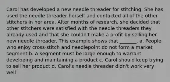 Carol has developed a new needle threader for stitching. She has used the needle threader herself and contacted all of the other stitchers in her area. After months of research, she decided that other stitchers were satisfied with the needle threaders they already used and that she couldn't make a profit by selling her new needle threader. This example shows that _______. a. People who enjoy cross-stitch and needlepoint do not form a market segment b. A segment must be large enough to warrant developing and maintaining a product c. Carol should keep trying to sell her product d. Carol's needle threader didn't work very well