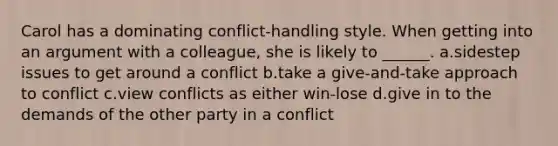 Carol has a dominating conflict-handling style. When getting into an argument with a colleague, she is likely to ______. a.sidestep issues to get around a conflict b.take a give-and-take approach to conflict c.view conflicts as either win-lose d.give in to the demands of the other party in a conflict