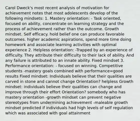 Carol Dweck's most recent analysis of motivation for achievement notes that most adolescents develop of the following mindsets: 1. Mastery orientation: - Task oriented, focused on ability, concentrate on learning strategy and the process of achievement rather than the outcome. Growth mindset. Self efficacy. hold belief one can produce favorable outcomes. higher academic aspirations, spend more time doing homework and associate learning activities with optimal experience 2. Helpless orientation: -Trapped by an experience of difficulty. They attribute their difficulty to their lack of ability. And any failure is attributed to an innate ability. Fixed mindset 3. Performance orientation: - focused on winning. Competitive students -mastery goals combined with performance=good results Fixed mindset: Individuals believe that their qualities are carved in stone and cannot change Orientation? helpless Growth mindset: individuals believe their qualities can change and improve through their effort Orientation? somebody who has mastery orientation -growth mindset can prevent negative stereotypes from undermining achievement -maleable growth mindset predicted if individuals had high levels of self regulation which was associated with goal attainment