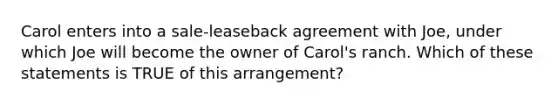 Carol enters into a sale-leaseback agreement with Joe, under which Joe will become the owner of Carol's ranch. Which of these statements is TRUE of this arrangement?