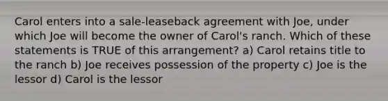 Carol enters into a sale-leaseback agreement with Joe, under which Joe will become the owner of Carol's ranch. Which of these statements is TRUE of this arrangement? a) Carol retains title to the ranch b) Joe receives possession of the property c) Joe is the lessor d) Carol is the lessor