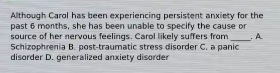 Although Carol has been experiencing persistent anxiety for the past 6 months, she has been unable to specify the cause or source of her nervous feelings. Carol likely suffers from _____. A. Schizophrenia B. post-traumatic stress disorder C. a panic disorder D. generalized anxiety disorder