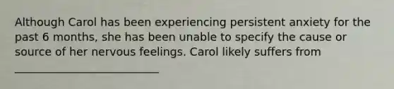 Although Carol has been experiencing persistent anxiety for the past 6 months, she has been unable to specify the cause or source of her nervous feelings. Carol likely suffers from __________________________