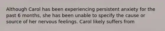 Although Carol has been experiencing persistent anxiety for the past 6 months, she has been unable to specify the cause or source of her nervous feelings. Carol likely suffers from