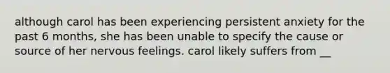 although carol has been experiencing persistent anxiety for the past 6 months, she has been unable to specify the cause or source of her nervous feelings. carol likely suffers from __