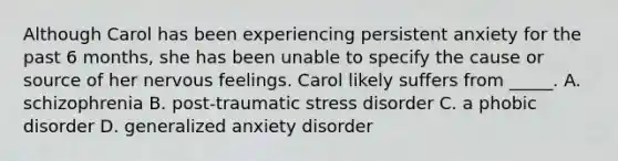 Although Carol has been experiencing persistent anxiety for the past 6 months, she has been unable to specify the cause or source of her nervous feelings. Carol likely suffers from _____. A. schizophrenia B. post-traumatic stress disorder C. a phobic disorder D. generalized anxiety disorder