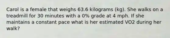 Carol is a female that weighs 63.6 kilograms (kg). She walks on a treadmill for 30 minutes with a 0% grade at 4 mph. If she maintains a constant pace what is her estimated VO2 during her walk?