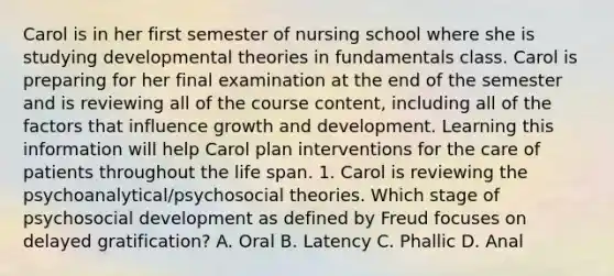 Carol is in her first semester of nursing school where she is studying developmental theories in fundamentals class. Carol is preparing for her final examination at the end of the semester and is reviewing all of the course content, including all of the factors that influence growth and development. Learning this information will help Carol plan interventions for the care of patients throughout the life span. 1. Carol is reviewing the psychoanalytical/psychosocial theories. Which stage of psychosocial development as defined by Freud focuses on delayed gratification? A. Oral B. Latency C. Phallic D. Anal