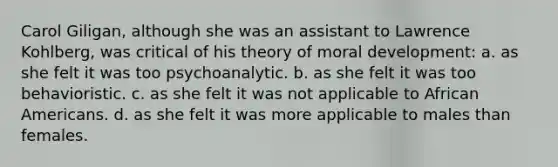 Carol Giligan, although she was an assistant to Lawrence Kohlberg, was critical of his theory of moral development: a. as she felt it was too psychoanalytic. b. as she felt it was too behavioristic. c. as she felt it was not applicable to African Americans. d. as she felt it was more applicable to males than females.