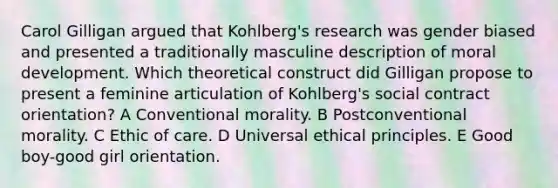 Carol Gilligan argued that Kohlberg's research was gender biased and presented a traditionally masculine description of moral development. Which theoretical construct did Gilligan propose to present a feminine articulation of Kohlberg's social contract orientation? A Conventional morality. B Postconventional morality. C Ethic of care. D Universal ethical principles. E Good boy-good girl orientation.