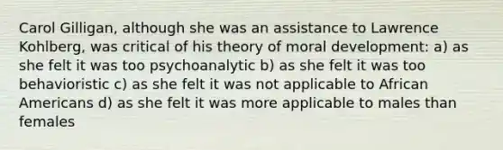 Carol Gilligan, although she was an assistance to Lawrence Kohlberg, was critical of his theory of moral development: a) as she felt it was too psychoanalytic b) as she felt it was too behavioristic c) as she felt it was not applicable to African Americans d) as she felt it was more applicable to males than females