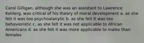 Carol Gilligan, although she was an assistant to Lawrence Kohlerg, was critical of his theory of moral development a. as she felt it was too psychoalanytic b. as she felt it was too behavioristic c. as she felt it was not applicable to African Americans d. as she felt it was more applicable to males than females