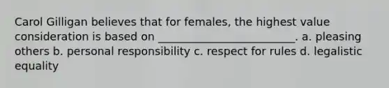 Carol Gilligan believes that for females, the highest value consideration is based on _________________________. a. pleasing others b. personal responsibility c. respect for rules d. legalistic equality